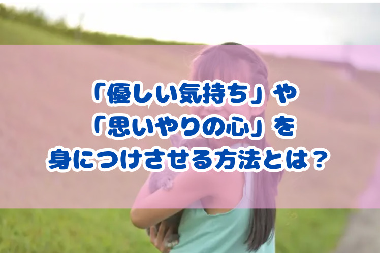 「優しい気持ち」や「思いやりの心」を身につけさせる方法とは？