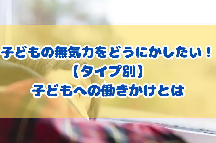 子どもの無気力をどうにかしたい！【タイプ別】子どもへの働きかけとは
